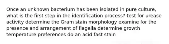 Once an unknown bacterium has been isolated in pure culture, what is the first step in the identification process? test for urease activity determine the Gram stain morphology examine for the presence and arrangement of flagella determine growth temperature preferences do an acid fast stain