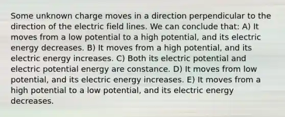 Some unknown charge moves in a direction perpendicular to the direction of the electric field lines. We can conclude that: A) It moves from a low potential to a high potential, and its electric energy decreases. B) It moves from a high potential, and its electric energy increases. C) Both its electric potential and electric potential energy are constance. D) It moves from low potential, and its electric energy increases. E) It moves from a high potential to a low potential, and its electric energy decreases.