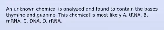 An unknown chemical is analyzed and found to contain the bases thymine and guanine. This chemical is most likely A. tRNA. B. mRNA. C. DNA. D. rRNA.