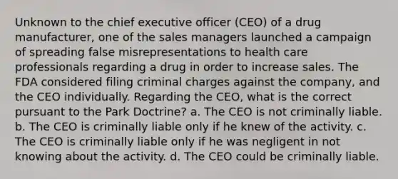 Unknown to the chief executive officer (CEO) of a drug manufacturer, one of the sales managers launched a campaign of spreading false misrepresentations to health care professionals regarding a drug in order to increase sales. The FDA considered filing criminal charges against the company, and the CEO individually. Regarding the CEO, what is the correct pursuant to the Park Doctrine? a. The CEO is not criminally liable. b. The CEO is criminally liable only if he knew of the activity. c. The CEO is criminally liable only if he was negligent in not knowing about the activity. d. The CEO could be criminally liable.