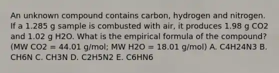 An unknown compound contains carbon, hydrogen and nitrogen. If a 1.285 g sample is combusted with air, it produces 1.98 g CO2 and 1.02 g H2O. What is the empirical formula of the compound? (MW CO2 = 44.01 g/mol; MW H2O = 18.01 g/mol) A. C4H24N3 B. CH6N C. CH3N D. C2H5N2 E. C6HN6