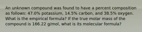 An unknown compound was found to have a percent composition as follows: 47.0% potassium, 14.5% carbon, and 38.5% oxygen. What is the empirical formula? If the true molar mass of the compound is 166.22 g/mol, what is its molecular formula?