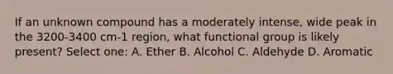 If an unknown compound has a moderately intense, wide peak in the 3200-3400 cm-1 region, what functional group is likely present? Select one: A. Ether B. Alcohol C. Aldehyde D. Aromatic