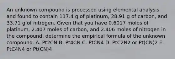 An unknown compound is processed using elemental analysis and found to contain 117.4 g of platinum, 28.91 g of carbon, and 33.71 g of nitrogen. Given that you have 0.6017 moles of platinum, 2.407 moles of carbon, and 2.406 moles of nitrogen in the compound, determine the empirical formula of the unknown compound. A. Pt2CN B. Pt4CN C. PtCN4 D. PtC2N2 or Pt(CN)2 E. PtC4N4 or Pt(CN)4