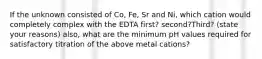 If the unknown consisted of Co, Fe, Sr and Ni, which cation would completely complex with the EDTA first? second?Third? (state your reasons) also, what are the minimum pH values required for satisfactory titration of the above metal cations?