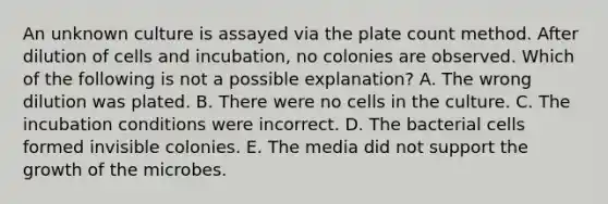 An unknown culture is assayed via the plate count method. After dilution of cells and incubation, no colonies are observed. Which of the following is not a possible explanation? A. The wrong dilution was plated. B. There were no cells in the culture. C. The incubation conditions were incorrect. D. The bacterial cells formed invisible colonies. E. The media did not support the growth of the microbes.