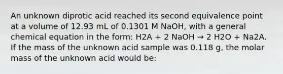 An unknown diprotic acid reached its second equivalence point at a volume of 12.93 mL of 0.1301 M NaOH, with a general chemical equation in the form: H2A + 2 NaOH → 2 H2O + Na2A. If the mass of the unknown acid sample was 0.118 g, the molar mass of the unknown acid would be: