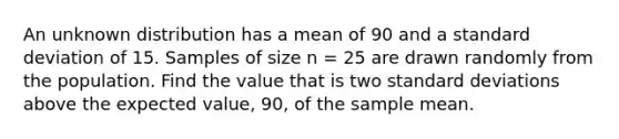 An unknown distribution has a mean of 90 and a standard deviation of 15. Samples of size n = 25 are drawn randomly from the population. Find the value that is two standard deviations above the expected value, 90, of the sample mean.