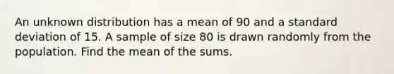 An unknown distribution has a mean of 90 and a standard deviation of 15. A sample of size 80 is drawn randomly from the population. Find the mean of the sums.