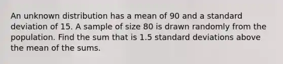 An unknown distribution has a mean of 90 and a standard deviation of 15. A sample of size 80 is drawn randomly from the population. Find the sum that is 1.5 standard deviations above the mean of the sums.