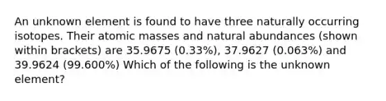 An unknown element is found to have three naturally occurring isotopes. Their atomic masses and natural abundances (shown within brackets) are 35.9675 (0.33%), 37.9627 (0.063%) and 39.9624 (99.600%) Which of the following is the unknown element?