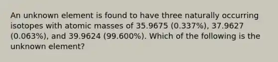 An unknown element is found to have three naturally occurring isotopes with atomic masses of 35.9675 (0.337%), 37.9627 (0.063%), and 39.9624 (99.600%). Which of the following is the unknown element?