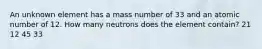 An unknown element has a mass number of 33 and an atomic number of 12. How many neutrons does the element contain? 21 12 45 33