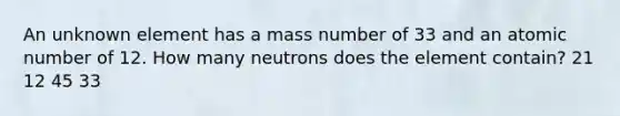 An unknown element has a mass number of 33 and an atomic number of 12. How many neutrons does the element contain? 21 12 45 33