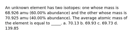 An unknown element has two isotopes: one whose mass is 68.926 amu (60.00% abundance) and the other whose mass is 70.925 amu (40.00% abundance). The average atomic mass of the element is equal to _____. a. 70.13 b. 69.93 c. 69.73 d. 139.85