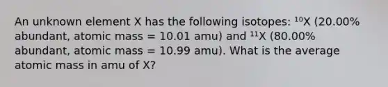 An unknown element X has the following isotopes: ¹⁰X (20.00% abundant, atomic mass = 10.01 amu) and ¹¹X (80.00% abundant, atomic mass = 10.99 amu). What is the average atomic mass in amu of X?