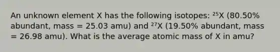 An unknown element X has the following isotopes: ²⁵X (80.50% abundant, mass = 25.03 amu) and ²⁷X (19.50% abundant, mass = 26.98 amu). What is the average atomic mass of X in amu?