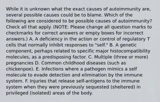 While it is unknown what the exact causes of autoimmunity are, several possible causes could be to blame. Which of the following are considered to be possible causes of autoimmunity? Check all that apply. (NOTE: Please change all question marks to checkmarks for correct answers or empty boxes for incorrect answers.) A. A deficiency in the action or control of regulatory T cells that normally inhibit responses to "self." B. A genetic component, perhaps related to specific major histocompatibility molecules, as a predisposing factor. C. Multiple (three or more) pregnancies D. Common childhood diseases (such as chickenpox). E. Infections where a pathogen mimics a self molecule to evade detection and elimination by the immune system. F. Injuries that release self-antigens to the immune system when they were previously sequested (sheltered) in privileged (isolated) areas of the body.