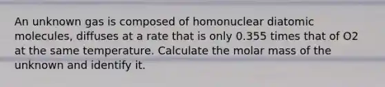 An unknown gas is composed of homonuclear diatomic molecules, diffuses at a rate that is only 0.355 times that of O2 at the same temperature. Calculate the molar mass of the unknown and identify it.