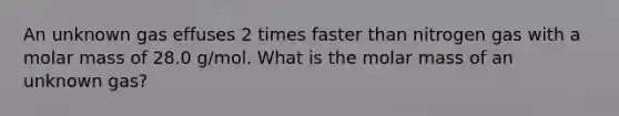 An unknown gas effuses 2 times faster than nitrogen gas with a molar mass of 28.0 g/mol. What is the molar mass of an unknown gas?