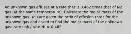 An unknown gas effuses at a rate that is 0.462 times that of N2 gas (at the same temperature). Calculate the molar mass of the unknown gas. You are given the ratio of effusion rates for the unknown gas and asked to find the molar mass of the unknown gas: rate unk / rate N₂ = 0.462