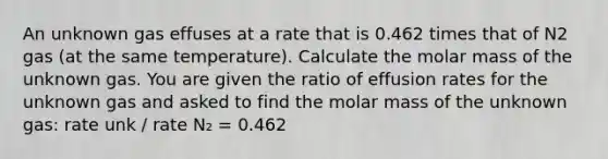 An unknown gas effuses at a rate that is 0.462 times that of N2 gas (at the same temperature). Calculate the molar mass of the unknown gas. You are given the ratio of effusion rates for the unknown gas and asked to find the molar mass of the unknown gas: rate unk / rate N₂ = 0.462