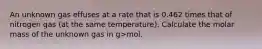 An unknown gas effuses at a rate that is 0.462 times that of nitrogen gas (at the same temperature). Calculate the molar mass of the unknown gas in g>mol.