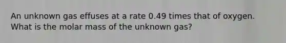 An unknown gas effuses at a rate 0.49 times that of oxygen. What is the molar mass of the unknown gas?