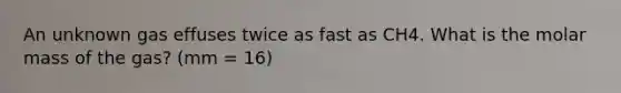 An unknown gas effuses twice as fast as CH4. What is the molar mass of the gas? (mm = 16)