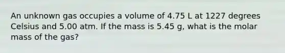 An unknown gas occupies a volume of 4.75 L at 1227 degrees Celsius and 5.00 atm. If the mass is 5.45 g, what is the molar mass of the gas?