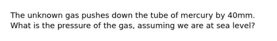 The unknown gas pushes down the tube of mercury by 40mm. What is the pressure of the gas, assuming we are at sea level?