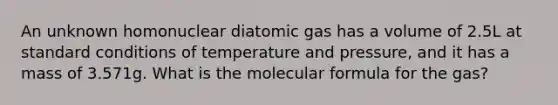 An unknown homonuclear diatomic gas has a volume of 2.5L at standard conditions of temperature and pressure, and it has a mass of 3.571g. What is the molecular formula for the gas?