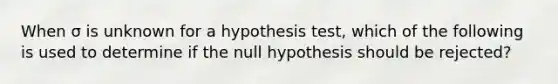 When σ is unknown for a hypothesis test, which of the following is used to determine if the null hypothesis should be rejected?