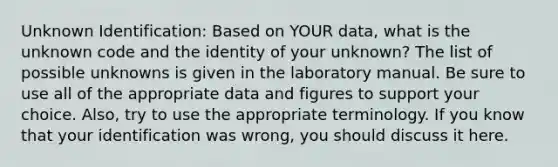 Unknown Identification: Based on YOUR data, what is the unknown code and the identity of your unknown? The list of possible unknowns is given in the laboratory manual. Be sure to use all of the appropriate data and figures to support your choice. Also, try to use the appropriate terminology. If you know that your identification was wrong, you should discuss it here.