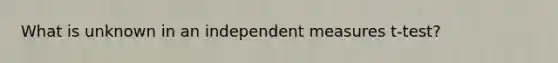 What is unknown in an independent measures t-test?