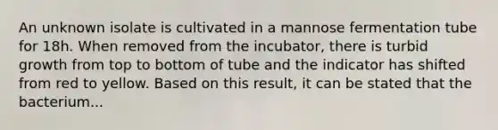 An unknown isolate is cultivated in a mannose fermentation tube for 18h. When removed from the incubator, there is turbid growth from top to bottom of tube and the indicator has shifted from red to yellow. Based on this result, it can be stated that the bacterium...