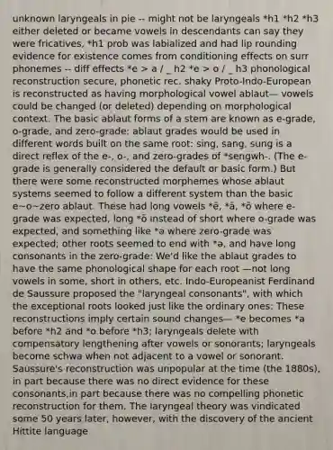 unknown laryngeals in pie -- might not be laryngeals *h1 *h2 *h3 either deleted or became vowels in descendants can say they were fricatives, *h1 prob was labialized and had lip rounding evidence for existence comes from conditioning effects on surr phonemes -- diff effects *e > a / _ h2 *e > o / _ h3 phonological reconstruction secure, phonetic rec. shaky Proto-Indo-European is reconstructed as having morphological vowel ablaut— vowels could be changed (or deleted) depending on morphological context. The basic ablaut forms of a stem are known as e-grade, o-grade, and zero-grade: ablaut grades would be used in different words built on the same root: sing, sang, sung is a direct reflex of the e-, o-, and zero-grades of *sengwh-. (The e-grade is generally considered the default or basic form.) But there were some reconstructed morphemes whose ablaut systems seemed to follow a different system than the basic e~o~zero ablaut. These had long vowels *ē, *ā, *ō where e-grade was expected, long *ō instead of short where o-grade was expected, and something like *ǝ where zero-grade was expected; other roots seemed to end with *ǝ, and have long consonants in the zero-grade: We'd like the ablaut grades to have the same phonological shape for each root —not long vowels in some, short in others, etc. Indo-Europeanist Ferdinand de Saussure proposed the "laryngeal consonants", with which the exceptional roots looked just like the ordinary ones: These reconstructions imply certain sound changes— *e becomes *a before *h2 and *o before *h3; laryngeals delete with compensatory lengthening after vowels or sonorants; laryngeals become schwa when not adjacent to a vowel or sonorant. Saussure's reconstruction was unpopular at the time (the 1880s), in part because there was no direct evidence for these consonants,in part because there was no compelling phonetic reconstruction for them. The laryngeal theory was vindicated some 50 years later, however, with the discovery of the ancient Hittite language