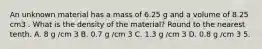 An unknown material has a mass of 6.25 g and a volume of 8.25 cm3 . What is the density of the material? Round to the nearest tenth. A. 8 g /cm 3 B. 0.7 g /cm 3 C. 1.3 g /cm 3 D. 0.8 g /cm 3 5.