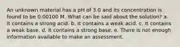 An unknown material has a pH of 3.0 and its concentration is found to be 0.00100 M. What can be said about the solution? a. It contains a strong acid. b. It contains a weak acid. c. It contains a weak base. d. It contains a strong base. e. There is not enough information available to make an assessment.