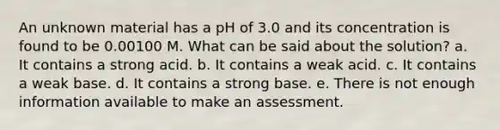 An unknown material has a pH of 3.0 and its concentration is found to be 0.00100 M. What can be said about the solution? a. It contains a strong acid. b. It contains a weak acid. c. It contains a weak base. d. It contains a strong base. e. There is not enough information available to make an assessment.