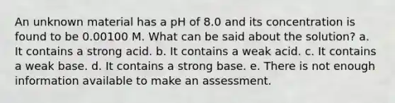 An unknown material has a pH of 8.0 and its concentration is found to be 0.00100 M. What can be said about the solution? a. It contains a strong acid. b. It contains a weak acid. c. It contains a weak base. d. It contains a strong base. e. There is not enough information available to make an assessment.