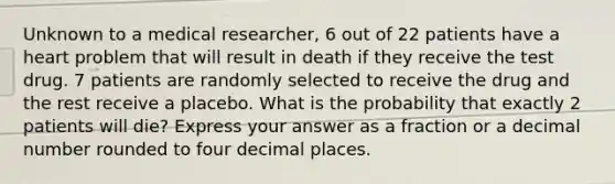 Unknown to a medical researcher, 6 out of 22 patients have a heart problem that will result in death if they receive the test drug. 7 patients are randomly selected to receive the drug and the rest receive a placebo. What is the probability that exactly 2 patients will die? Express your answer as a fraction or a decimal number rounded to four decimal places.