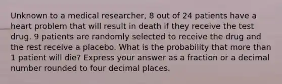 Unknown to a medical researcher, 8 out of 24 patients have a heart problem that will result in death if they receive the test drug. 9 patients are randomly selected to receive the drug and the rest receive a placebo. What is the probability that more than 1 patient will die? Express your answer as a fraction or a decimal number rounded to four decimal places.