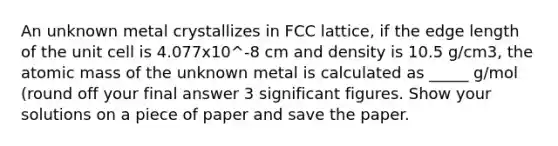 An unknown metal crystallizes in FCC lattice, if the edge length of the unit cell is 4.077x10^-8 cm and density is 10.5 g/cm3, the atomic mass of the unknown metal is calculated as _____ g/mol (round off your final answer 3 <a href='https://www.questionai.com/knowledge/kFFoNy5xk3-significant-figures' class='anchor-knowledge'>significant figures</a>. Show your solutions on a piece of paper and save the paper.