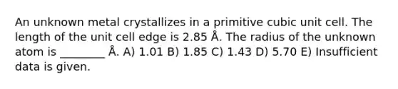 An unknown metal crystallizes in a primitive cubic unit cell. The length of the unit cell edge is 2.85 Å. The radius of the unknown atom is ________ Å. A) 1.01 B) 1.85 C) 1.43 D) 5.70 E) Insufficient data is given.