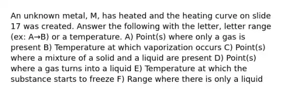 An unknown metal, M, has heated and the heating curve on slide 17 was created. Answer the following with the letter, letter range (ex: A→B) or a temperature. A) Point(s) where only a gas is present B) Temperature at which vaporization occurs C) Point(s) where a mixture of a solid and a liquid are present D) Point(s) where a gas turns into a liquid E) Temperature at which the substance starts to freeze F) Range where there is only a liquid