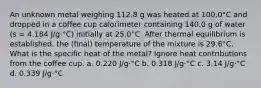 An unknown metal weighing 112.8 g was heated at 100.0°C and dropped in a coffee cup calorimeter containing 140.0 g of water (s = 4.184 J/g·°C) initially at 25.0°C. After thermal equilibrium is established, the (final) temperature of the mixture is 29.6°C. What is the specific heat of the metal? Ignore heat contributions from the coffee cup. a. 0.220 J/g·°C b. 0.318 J/g·°C c. 3.14 J/g·°C d. 0.339 J/g·°C