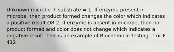 Unknown microbe + substrate = 1. If enzyme present in microbe, then product formed changes the color which indicates a positive result OR 2. If enzyme is absent in microbe, then no product formed and color does not change which indicates a negative result. This is an example of Biochemical Testing. T or F 412