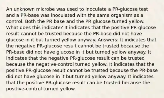 An unknown microbe was used to inoculate a PR-glucose test and a PR-base was inoculated with the same organism as a control. Both the PR-base and the PR-glucose turned yellow. What does this indicate? It indicates that the positive PR-glucose result cannot be trusted because the PR-base did not have glucose in it but turned yellow anyway. Answers: It indicates that the negative PR-glucose result cannot be trusted because the PR-base did not have glucose in it but turned yellow anyway. It indicates that the negative PR-glucose result can be trusted because the negative-control turned yellow. It indicates that the positive PR-glucose result cannot be trusted because the PR-base did not have glucose in it but turned yellow anyway. It indicates that the positive PR-glucose result can be trusted because the positive-control turned yellow.