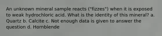 An unknown mineral sample reacts ("fizzes") when it is exposed to weak hydrochloric acid. What is the identity of this mineral? a. Quartz b. Calcite c. Not enough data is given to answer the question d. Hornblende